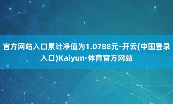 官方网站入口累计净值为1.0788元-开云(中国登录入口)Kaiyun·体育官方网站