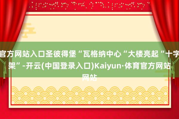 官方网站入口圣彼得堡“瓦格纳中心“大楼亮起“十字架”-开云(中国登录入口)Kaiyun·体育官方网站