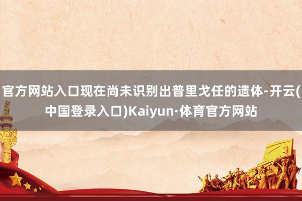 官方网站入口现在尚未识别出普里戈任的遗体-开云(中国登录入口)Kaiyun·体育官方网站