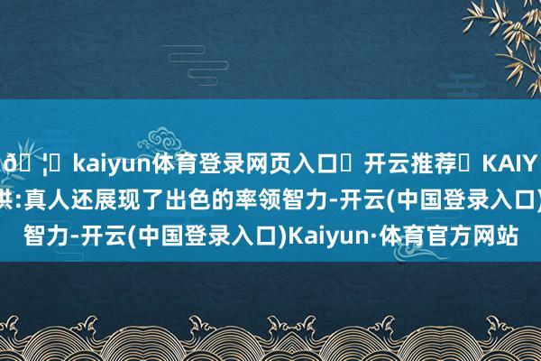 🦄kaiyun体育登录网页入口✅开云推荐✅KAIYUN SPORTS为您提供:真人还展现了出色的率领智力-开云(中国登录入口)Kaiyun·体育官方网站
