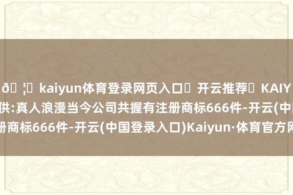 🦄kaiyun体育登录网页入口✅开云推荐✅KAIYUN SPORTS为您提供:真人浪漫当今公司共握有注册商标666件-开云(中国登录入口)Kaiyun·体育官方网站