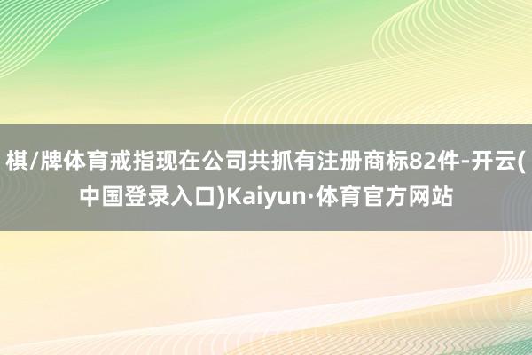 棋/牌体育戒指现在公司共抓有注册商标82件-开云(中国登录入口)Kaiyun·体育官方网站