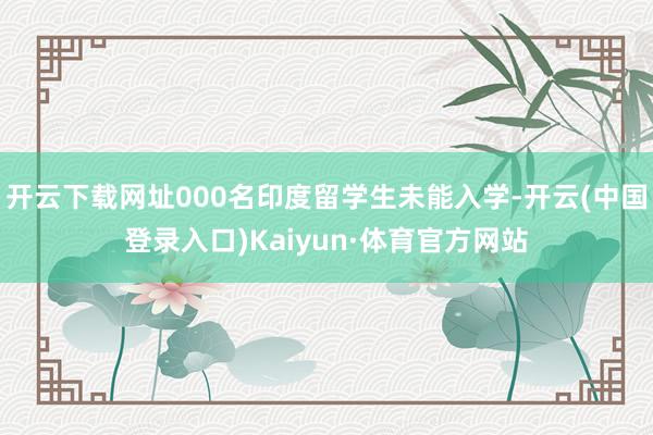 开云下载网址000名印度留学生未能入学-开云(中国登录入口)Kaiyun·体育官方网站