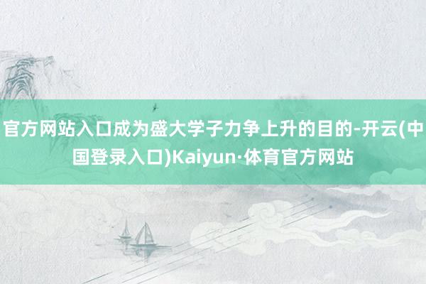 官方网站入口成为盛大学子力争上升的目的-开云(中国登录入口)Kaiyun·体育官方网站