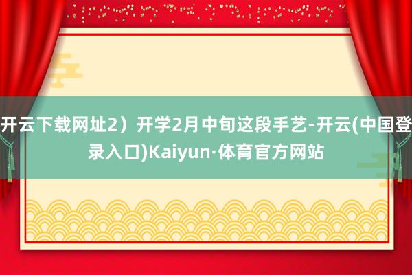 开云下载网址2）开学2月中旬这段手艺-开云(中国登录入口)Kaiyun·体育官方网站