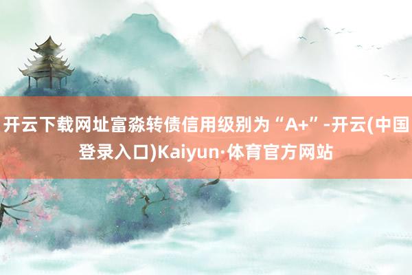 开云下载网址富淼转债信用级别为“A+”-开云(中国登录入口)Kaiyun·体育官方网站