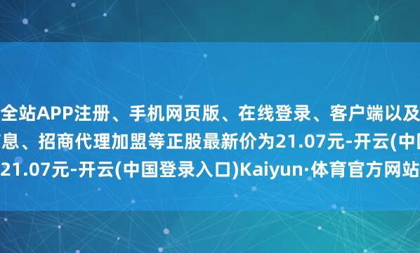 全站APP注册、手机网页版、在线登录、客户端以及发布平台优惠活动信息、招商代理加盟等正股最新价为21.07元-开云(中国登录入口)Kaiyun·体育官方网站
