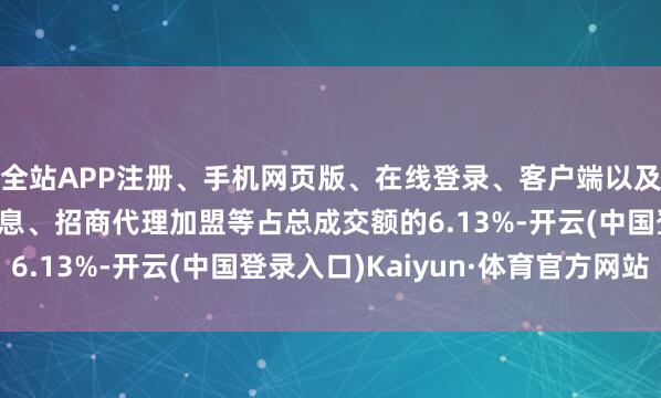 全站APP注册、手机网页版、在线登录、客户端以及发布平台优惠活动信息、招商代理加盟等占总成交额的6.13%-开云(中国登录入口)Kaiyun·体育官方网站