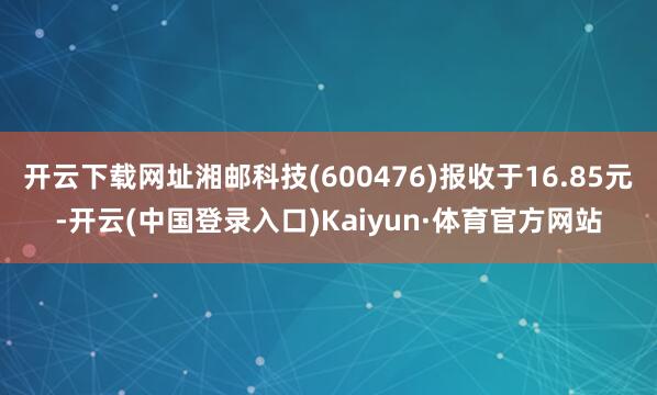 开云下载网址湘邮科技(600476)报收于16.85元-开云(中国登录入口)Kaiyun·体育官方网站