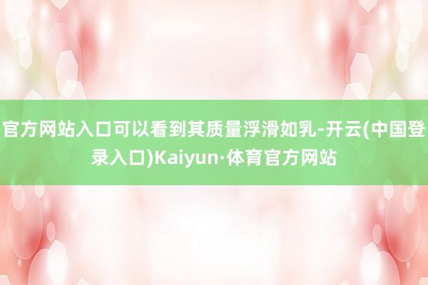 官方网站入口可以看到其质量浮滑如乳-开云(中国登录入口)Kaiyun·体育官方网站