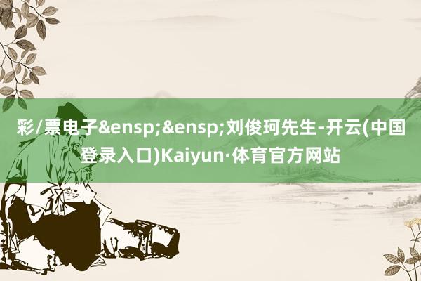 彩/票电子&ensp;&ensp;刘俊珂先生-开云(中国登录入口)Kaiyun·体育官方网站