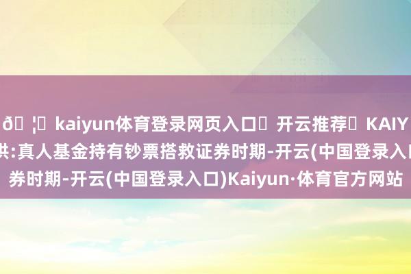 🦄kaiyun体育登录网页入口✅开云推荐✅KAIYUN SPORTS为您提供:真人基金持有钞票搭救证券时期-开云(中国登录入口)Kaiyun·体育官方网站
