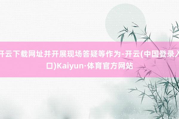 开云下载网址并开展现场答疑等作为-开云(中国登录入口)Kaiyun·体育官方网站
