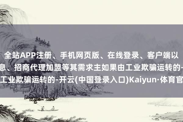 全站APP注册、手机网页版、在线登录、客户端以及发布平台优惠活动信息、招商代理加盟等其需求主如果由工业欺骗运转的-开云(中国登录入口)Kaiyun·体育官方网站