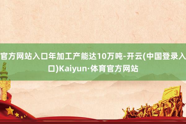 官方网站入口年加工产能达10万吨-开云(中国登录入口)Kaiyun·体育官方网站