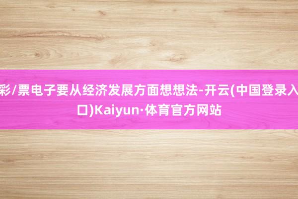 彩/票电子要从经济发展方面想想法-开云(中国登录入口)Kaiyun·体育官方网站