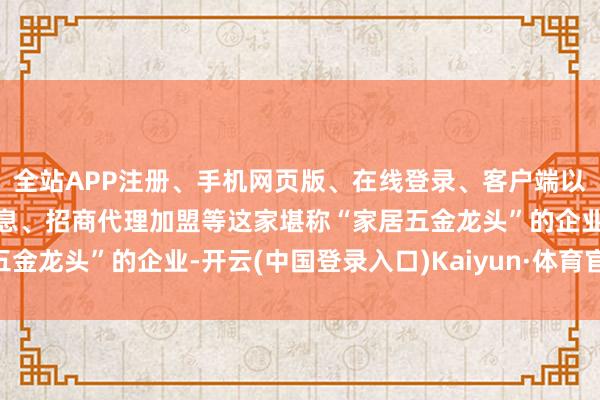 全站APP注册、手机网页版、在线登录、客户端以及发布平台优惠活动信息、招商代理加盟等这家堪称“家居五金龙头”的企业-开云(中国登录入口)Kaiyun·体育官方网站