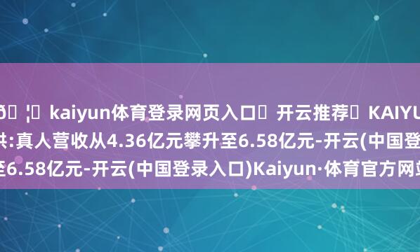 🦄kaiyun体育登录网页入口✅开云推荐✅KAIYUN SPORTS为您提供:真人营收从4.36亿元攀升至6.58亿元-开云(中国登录入口)Kaiyun·体育官方网站