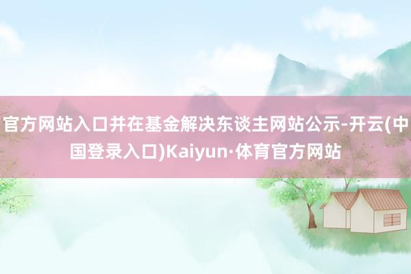官方网站入口并在基金解决东谈主网站公示-开云(中国登录入口)Kaiyun·体育官方网站