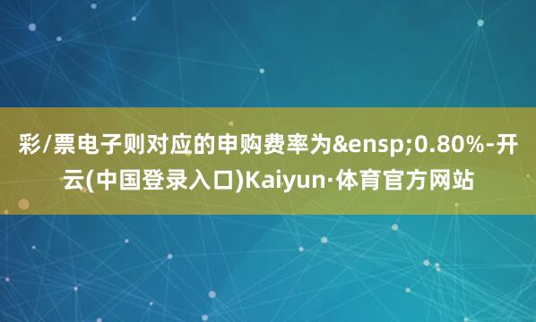 彩/票电子则对应的申购费率为&ensp;0.80%-开云(中国登录入口)Kaiyun·体育官方网站