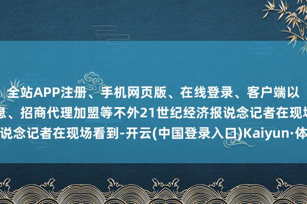 全站APP注册、手机网页版、在线登录、客户端以及发布平台优惠活动信息、招商代理加盟等不外21世纪经济报说念记者在现场看到-开云(中国登录入口)Kaiyun·体育官方网站