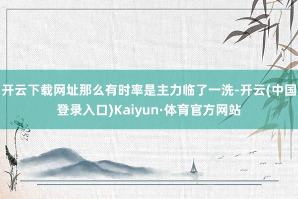 开云下载网址那么有时率是主力临了一洗-开云(中国登录入口)Kaiyun·体育官方网站