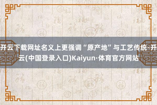 开云下载网址名义上更强调“原产地”与工艺传统-开云(中国登录入口)Kaiyun·体育官方网站