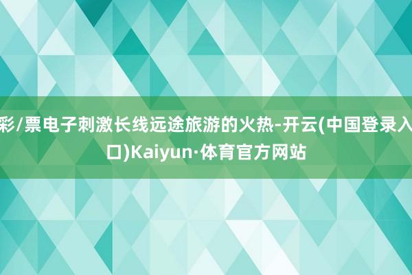 彩/票电子刺激长线远途旅游的火热-开云(中国登录入口)Kaiyun·体育官方网站