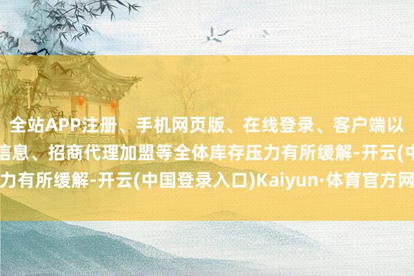 全站APP注册、手机网页版、在线登录、客户端以及发布平台优惠活动信息、招商代理加盟等全体库存压力有所缓解-开云(中国登录入口)Kaiyun·体育官方网站