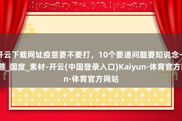 开云下载网址疫苗要不要打，10个要道问题要知说念→_科普_国度_素材-开云(中国登录入口)Kaiyun·体育官方网站