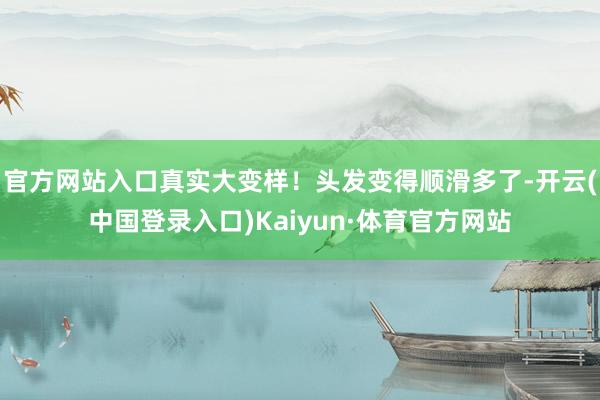官方网站入口真实大变样！头发变得顺滑多了-开云(中国登录入口)Kaiyun·体育官方网站