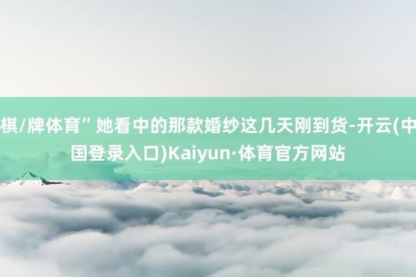 棋/牌体育”她看中的那款婚纱这几天刚到货-开云(中国登录入口)Kaiyun·体育官方网站