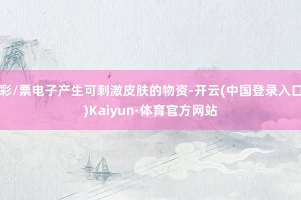 彩/票电子产生可刺激皮肤的物资-开云(中国登录入口)Kaiyun·体育官方网站