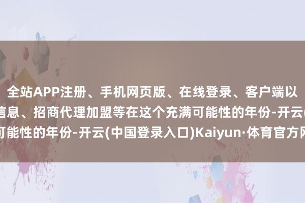 全站APP注册、手机网页版、在线登录、客户端以及发布平台优惠活动信息、招商代理加盟等在这个充满可能性的年份-开云(中国登录入口)Kaiyun·体育官方网站