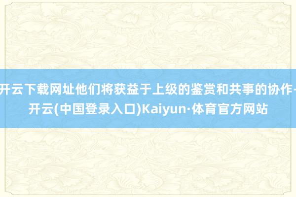 开云下载网址他们将获益于上级的鉴赏和共事的协作-开云(中国登录入口)Kaiyun·体育官方网站