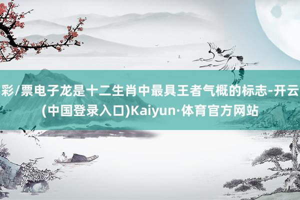 彩/票电子龙是十二生肖中最具王者气概的标志-开云(中国登录入口)Kaiyun·体育官方网站