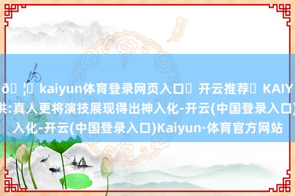 🦄kaiyun体育登录网页入口✅开云推荐✅KAIYUN SPORTS为您提供:真人更将演技展现得出神入化-开云(中国登录入口)Kaiyun·体育官方网站