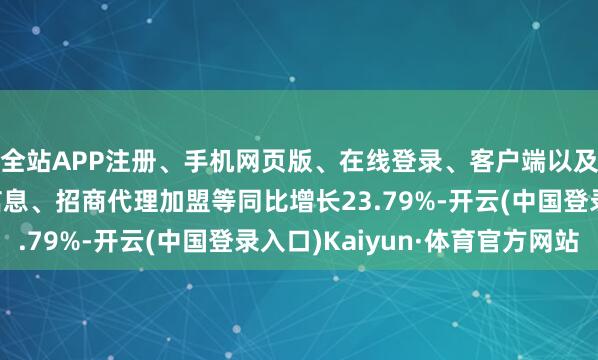 全站APP注册、手机网页版、在线登录、客户端以及发布平台优惠活动信息、招商代理加盟等同比增长23.79%-开云(中国登录入口)Kaiyun·体育官方网站