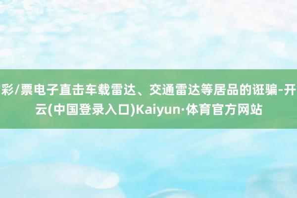 彩/票电子直击车载雷达、交通雷达等居品的诳骗-开云(中国登录入口)Kaiyun·体育官方网站