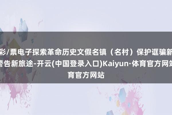 彩/票电子探索革命历史文假名镇（名村）保护诓骗新警告新旅途-开云(中国登录入口)Kaiyun·体育官方网站