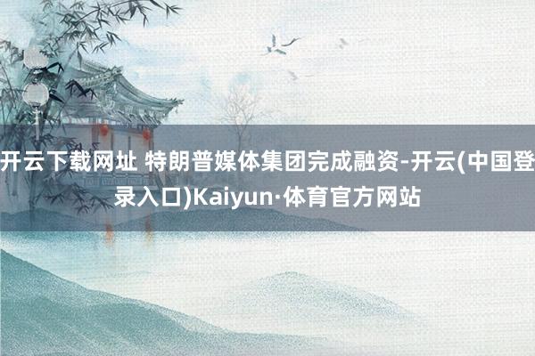 开云下载网址 特朗普媒体集团完成融资-开云(中国登录入口)Kaiyun·体育官方网站