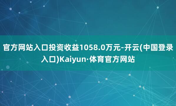 官方网站入口投资收益1058.0万元-开云(中国登录入口)Kaiyun·体育官方网站