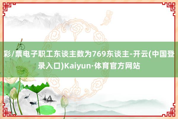 彩/票电子职工东谈主数为769东谈主-开云(中国登录入口)Kaiyun·体育官方网站