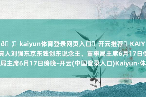 🦄kaiyun体育登录网页入口✅开云推荐✅KAIYUN SPORTS为您提供:真人刘强东京东独创东说念主、董事局主席6月17日傍晚-开云(中国登录入口)Kaiyun·体育官方网站