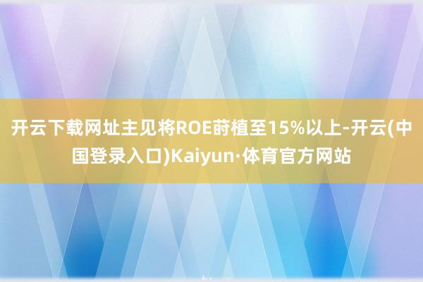开云下载网址主见将ROE莳植至15%以上-开云(中国登录入口)Kaiyun·体育官方网站