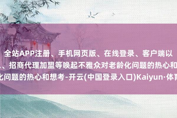 全站APP注册、手机网页版、在线登录、客户端以及发布平台优惠活动信息、招商代理加盟等唤起不雅众对老龄化问题的热心和想考-开云(中国登录入口)Kaiyun·体育官方网站