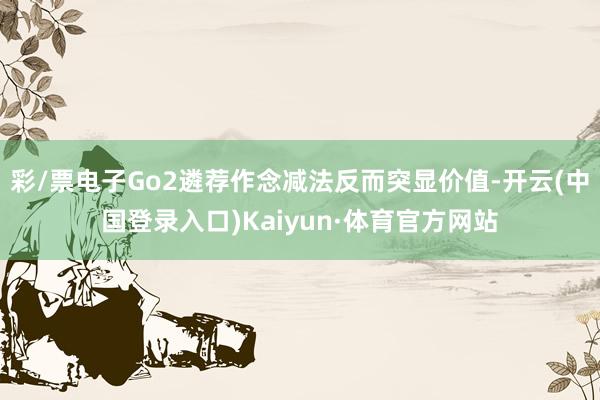 彩/票电子Go2遴荐作念减法反而突显价值-开云(中国登录入口)Kaiyun·体育官方网站