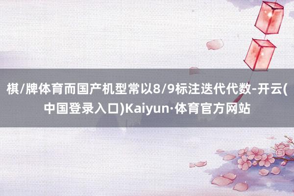 棋/牌体育而国产机型常以8/9标注迭代代数-开云(中国登录入口)Kaiyun·体育官方网站