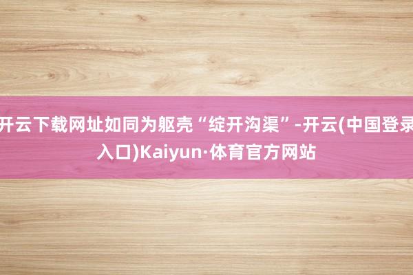 开云下载网址如同为躯壳“绽开沟渠”-开云(中国登录入口)Kaiyun·体育官方网站