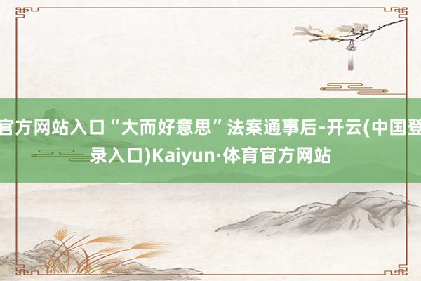 官方网站入口“大而好意思”法案通事后-开云(中国登录入口)Kaiyun·体育官方网站